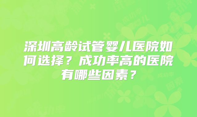 深圳高龄试管婴儿医院如何选择？成功率高的医院有哪些因素？