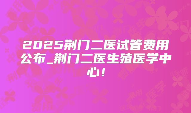 2025荆门二医试管费用公布_荆门二医生殖医学中心！