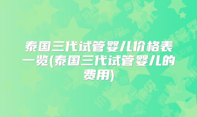 泰国三代试管婴儿价格表一览(泰国三代试管婴儿的费用)