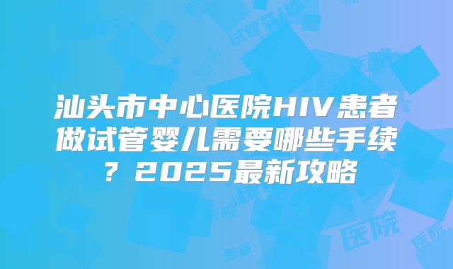 汕头市中心医院HIV患者做试管婴儿需要哪些手续?2025最新攻略