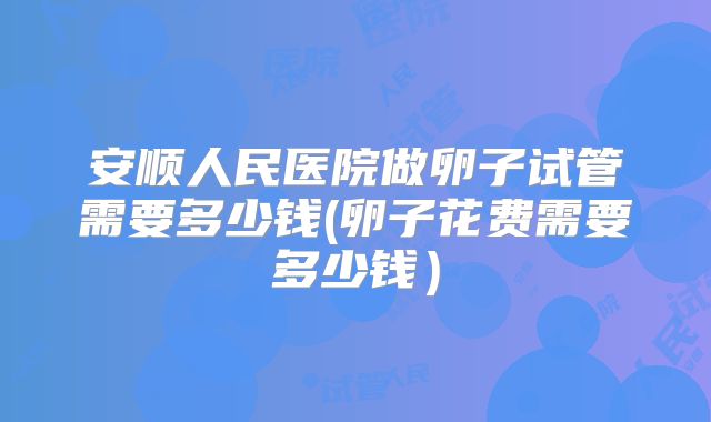 安顺人民医院做卵子试管需要多少钱(卵子花费需要多少钱)