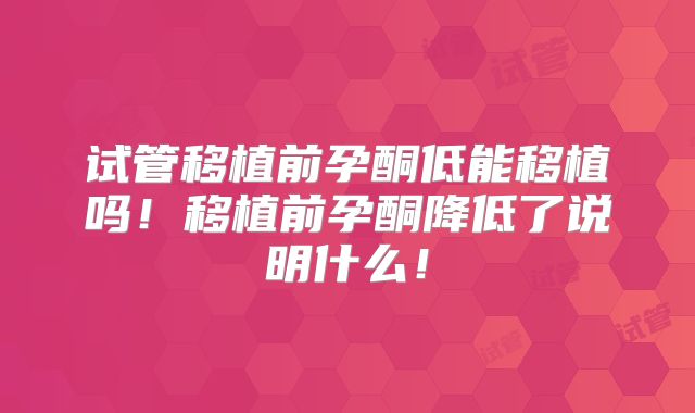 试管移植前孕酮低能移植吗！移植前孕酮降低了说明什么！