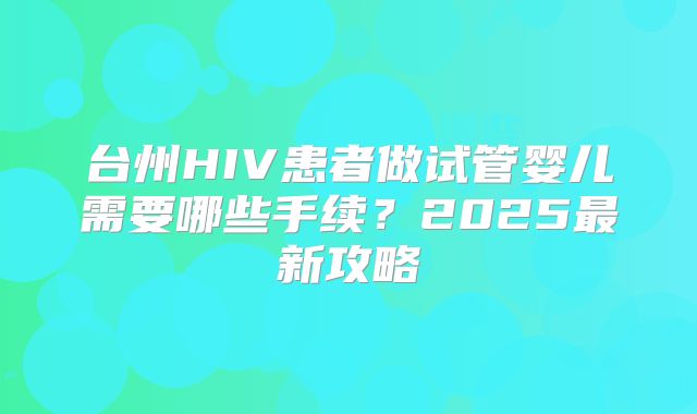 台州HIV患者做试管婴儿需要哪些手续？2025最新攻略
