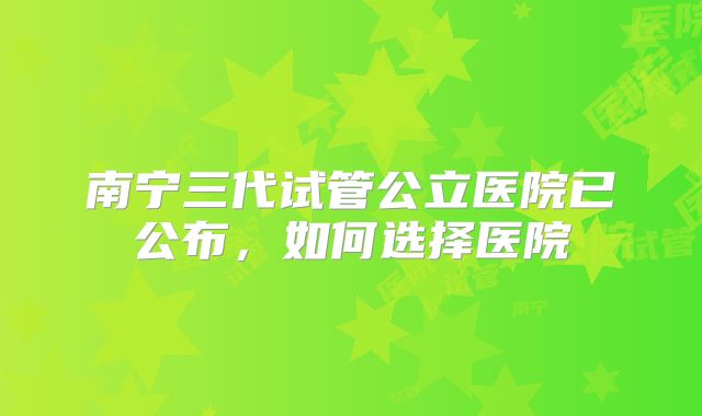 南宁三代试管公立医院已公布，如何选择医院
