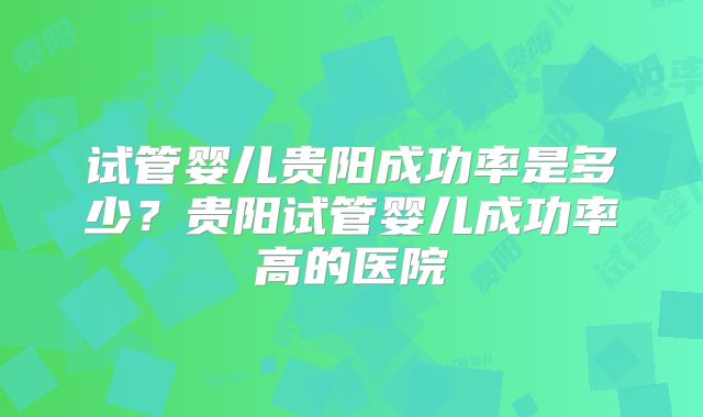 试管婴儿贵阳成功率是多少?贵阳试管婴儿成功率高的医院