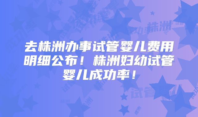 去株洲办事试管婴儿费用明细公布!株洲妇幼试管婴儿成功率!