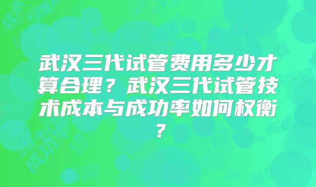 武汉三代试管费用多少才算合理？武汉三代试管技术成本与成功率如何权衡？