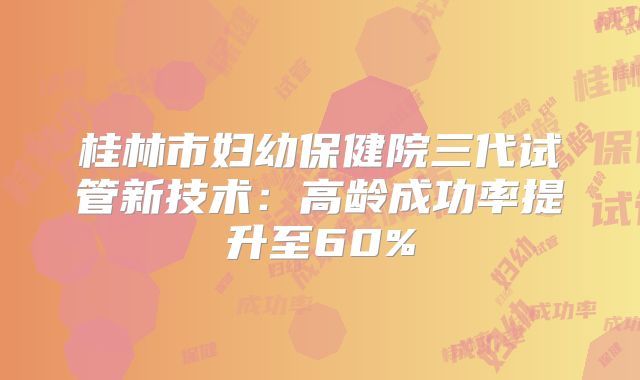 桂林市妇幼保健院三代试管新技术：高龄成功率提升至60%