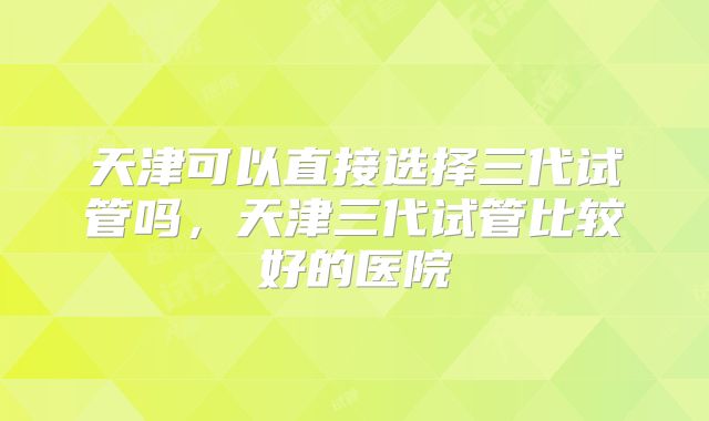 天津可以直接选择三代试管吗，天津三代试管比较好的医院