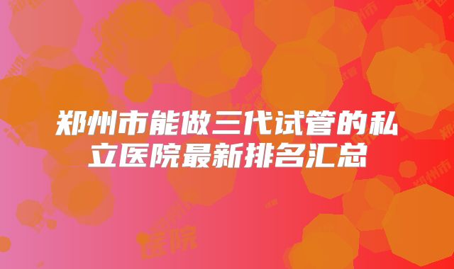 郑州市能做三代试管的私立医院最新排名汇总