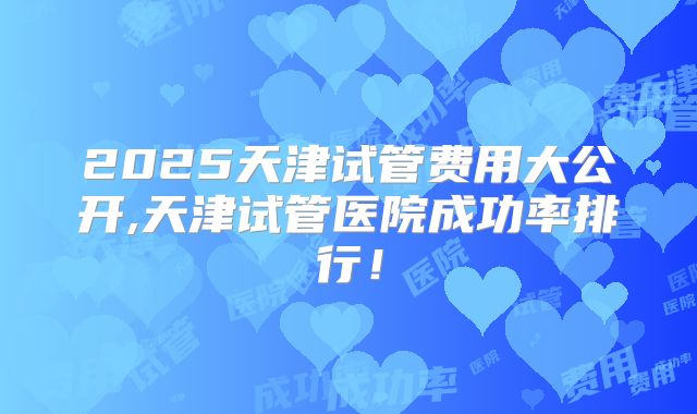 2025天津试管费用大公开,天津试管医院成功率排行！