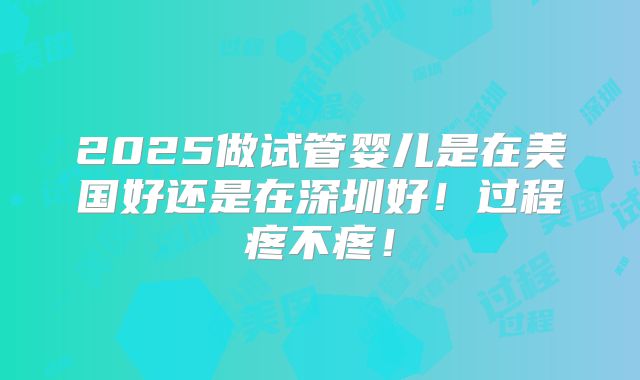2025做试管婴儿是在美国好还是在深圳好!过程疼不疼!