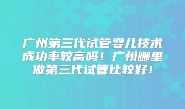 广州第三代试管婴儿技术成功率较高吗!广州哪里做第三代试管比较好!