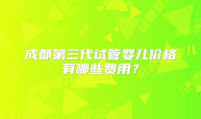成都第三代试管婴儿价格有哪些费用？