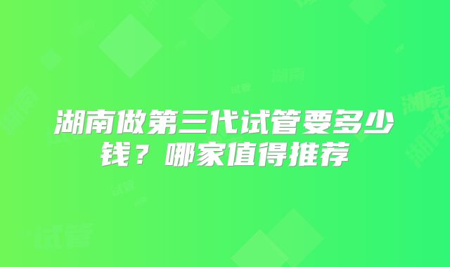 湖南做第三代试管要多少钱？哪家值得推荐