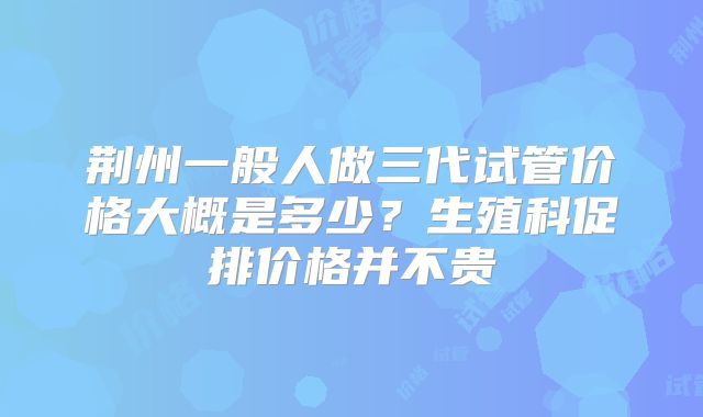 荆州一般人做三代试管价格大概是多少?生殖科促排价格并不贵