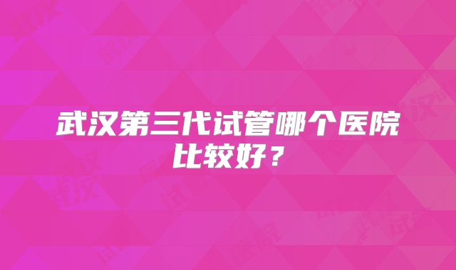 武汉第三代试管哪个医院比较好?