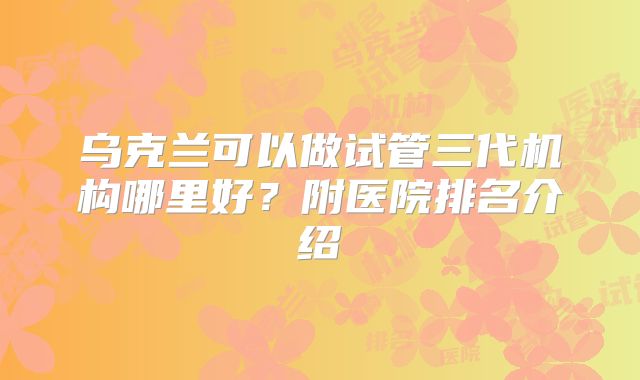乌克兰可以做试管三代机构哪里好？附医院排名介绍