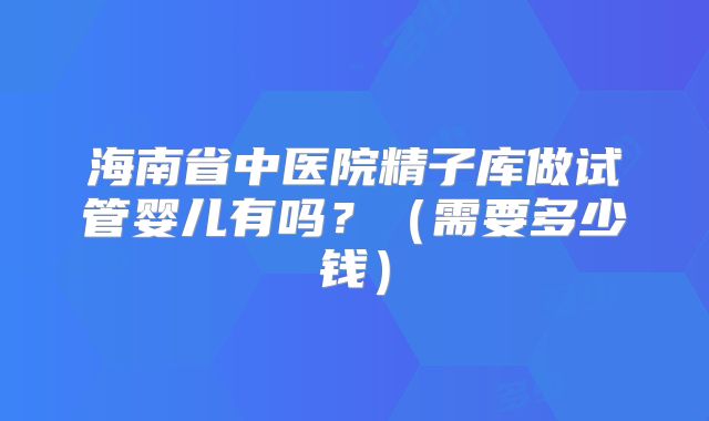 海南省中医院精子库做试管婴儿有吗？（需要多少钱）