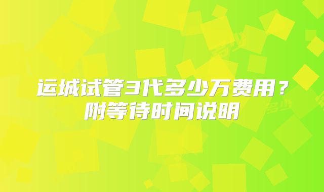 运城试管3代多少万费用?附等待时间说明