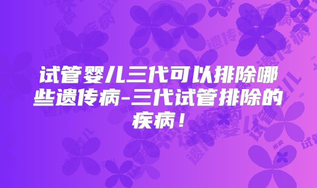 试管婴儿三代可以排除哪些遗传病-三代试管排除的疾病！