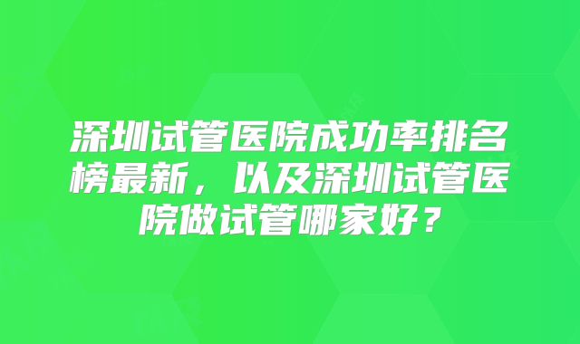 深圳试管医院成功率排名榜最新，以及深圳试管医院做试管哪家好？