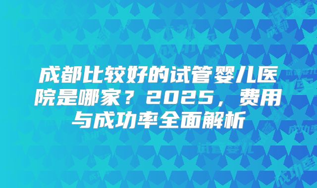 成都比较好的试管婴儿医院是哪家?2025,费用与成功率全面解析