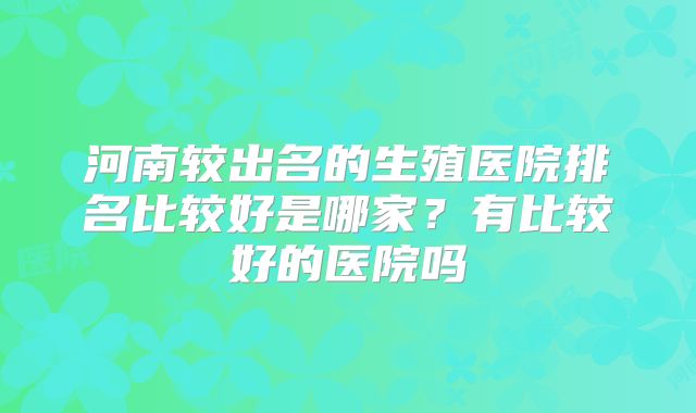 河南较出名的生殖医院排名比较好是哪家?有比较好的医院吗