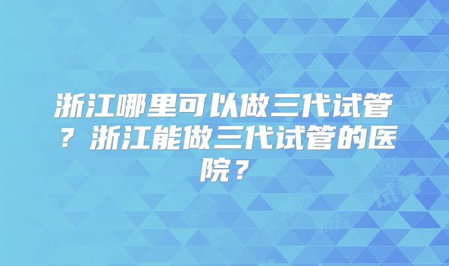 浙江哪里可以做三代试管?浙江能做三代试管的医院?