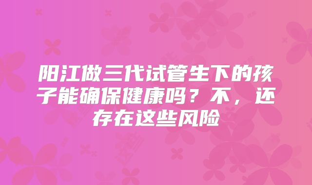 阳江做三代试管生下的孩子能确保健康吗？不，还存在这些风险