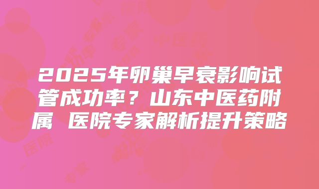 2025年卵巢早衰影响试管成功率？山东中医药附属 医院专家解析提升策略
