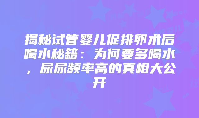 揭秘试管婴儿促排卵术后喝水秘籍：为何要多喝水，尿尿频率高的真相大公开