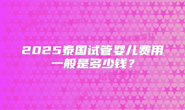 2025泰国试管婴儿费用一般是多少钱？
