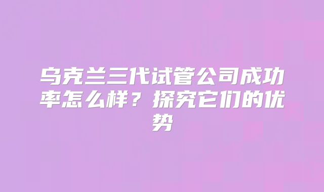 乌克兰三代试管公司成功率怎么样？探究它们的优势