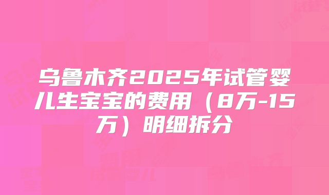 乌鲁木齐2025年试管婴儿生宝宝的费用(8万-15万)明细拆分