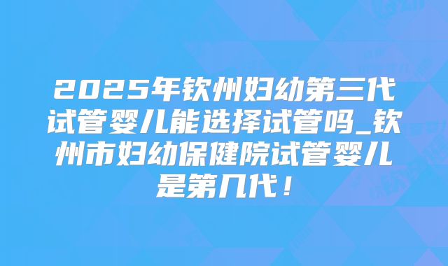 2025年钦州妇幼第三代试管婴儿能选择试管吗_钦州市妇幼保健院试管婴儿是第几代!