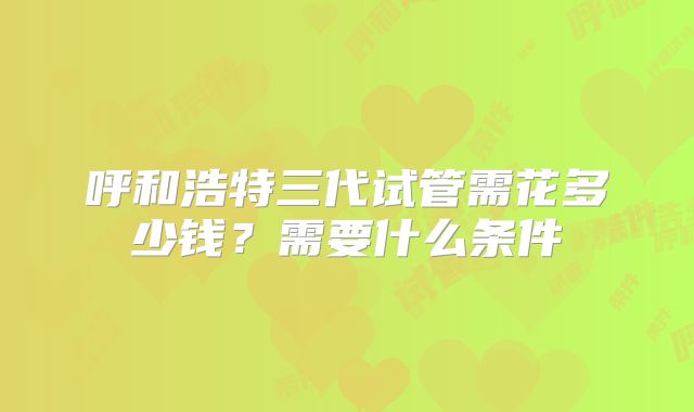 呼和浩特三代试管需花多少钱？需要什么条件