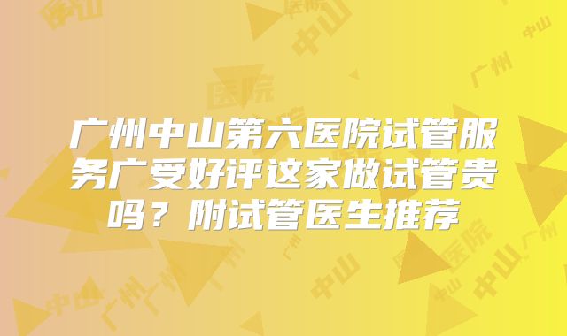 广州中山第六医院试管服务广受好评这家做试管贵吗？附试管医生推荐