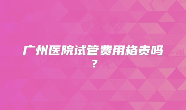 广州医院试管费用格贵吗？