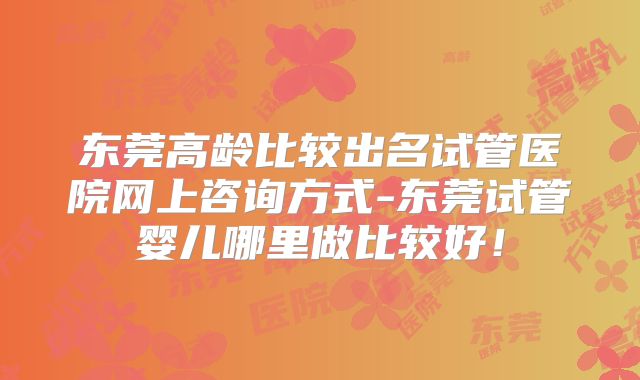 东莞高龄比较出名试管医院网上咨询方式-东莞试管婴儿哪里做比较好！