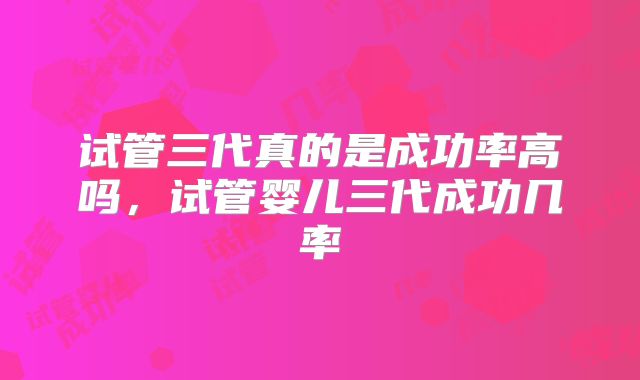 试管三代真的是成功率高吗,试管婴儿三代成功几率