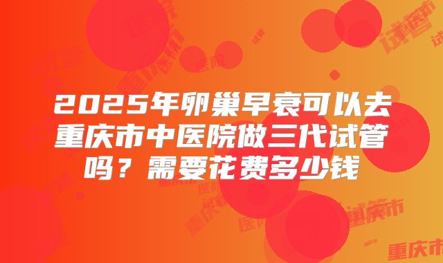 2025年卵巢早衰可以去重庆市中医院做三代试管吗？需要花费多少钱