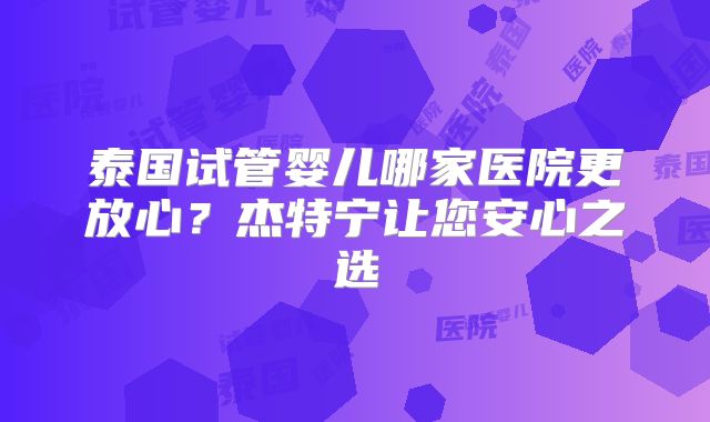 泰国试管婴儿哪家医院更放心？杰特宁让您安心之选