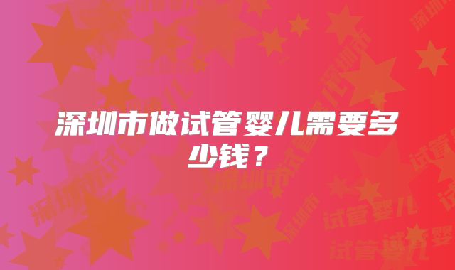 深圳市做试管婴儿需要多少钱？