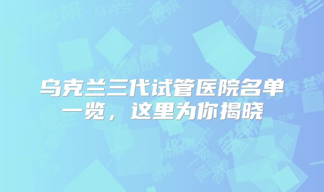 乌克兰三代试管医院名单一览，这里为你揭晓