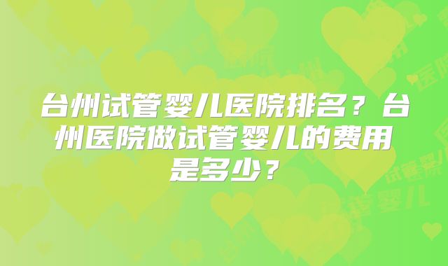 台州试管婴儿医院排名？台州医院做试管婴儿的费用是多少？