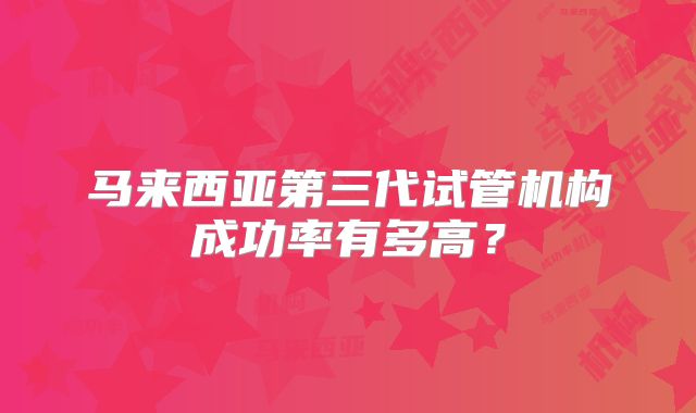 马来西亚第三代试管机构成功率有多高?