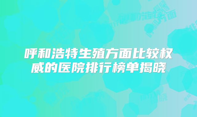 呼和浩特生殖方面比较权威的医院排行榜单揭晓