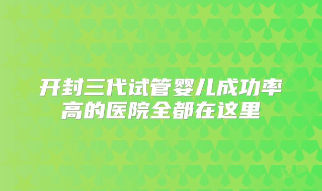 开封三代试管婴儿成功率高的医院全都在这里