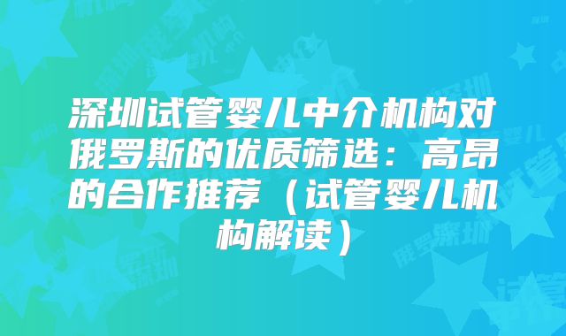深圳试管婴儿中介机构对俄罗斯的优质筛选：高昂的合作推荐（试管婴儿机构解读）